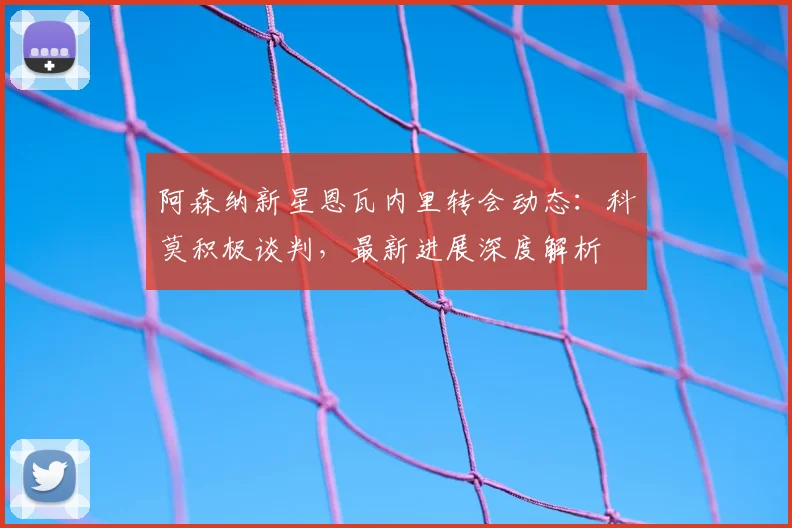 阿森纳新星恩瓦内里转会动态:科莫积极谈判,最新进展深度解析