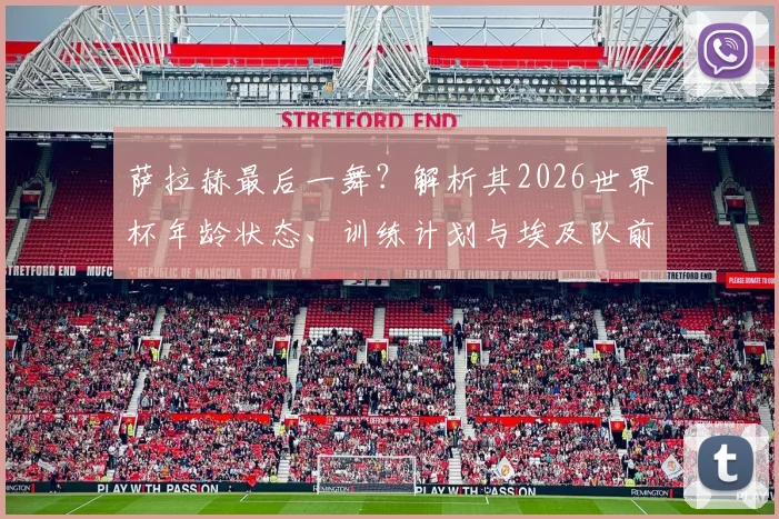 萨拉赫最后一舞?解析其2026世界杯年龄状态、训练计划与埃及队前景