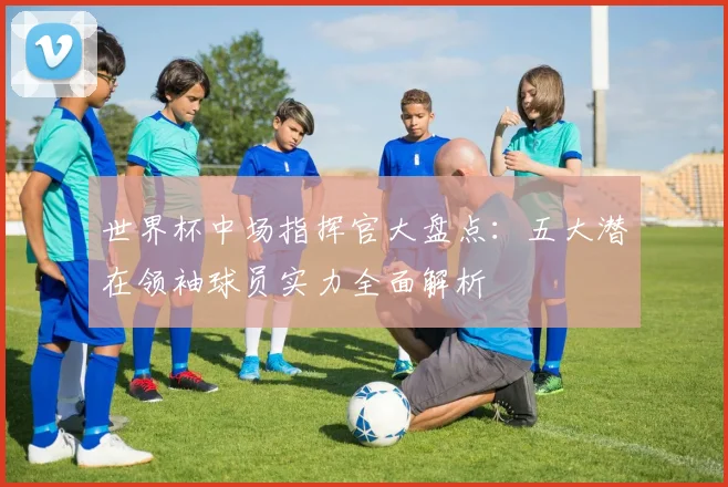 世界杯中场指挥官大盘点：五大潜在领袖球员实力全面解析
