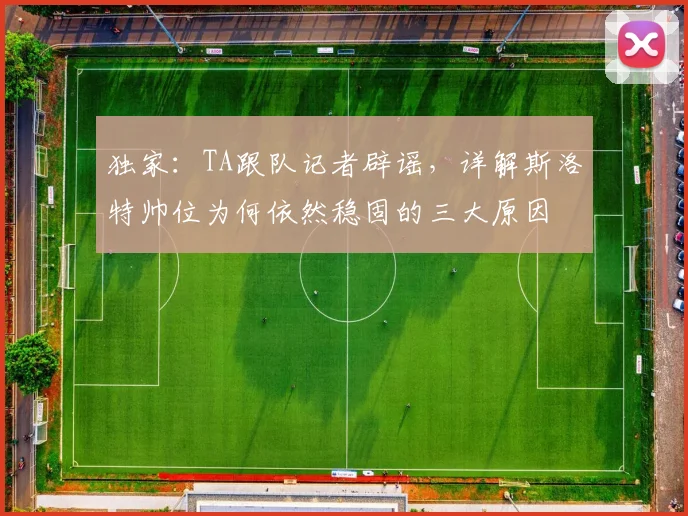 独家:TA跟队记者辟谣,详解斯洛特帅位为何依然稳固的三大原因
