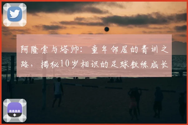 阿隆索与塔帅：童年邻居的青训之路，揭秘10岁相识的足球教练成长故事