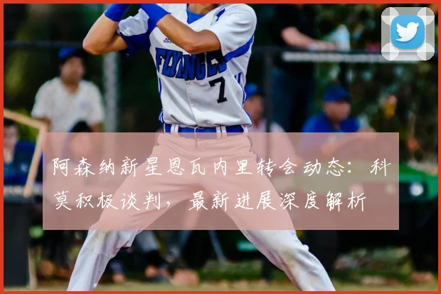 阿森纳新星恩瓦内里转会动态：科莫积极谈判，最新进展深度解析